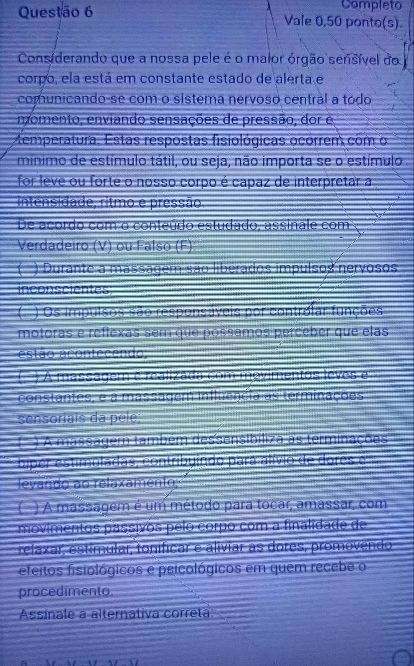 Completo 
Vale 0,50 ponto(s). 
Considerando que a nossa pele é o maior órgão sensível do 
corpo, ela está em constante estado de alerta e 
comunicando-se com o sistema nervoso centrál a tódo 
momento, enviando sensações de pressão, dor é 
Memperatura. Estas respostas fisiológicas ocorrem com o 
mínimo de estímulo tátil, ou seja, não importa se o estímulo 
for leve ou forte o nosso corpo é capaz de interpretar a 
intensidade, ritmo e pressão, 
De acordo com o conteúdo estudado, assinale com 
Verdadeiro (V) ou Falso (F) 
( ) Durante a massagem são liberados impulsos nervosos 
inconscientes; 
( ) Os impulsos são responsáveis por controlar funções 
motoras e reflexas sem que possamos perceber que elas 
estão acontecendo 
( ) A massagem é realizada com movimentos leves e 
constantes, e a massagem influencia as terminações 
sensoriais da pele; 
) A massagem também dessensibiliza as terminações 
biper estimuladas, contribuindo para alívio de dores e 
levando ao relaxamento; 
( ) A massagem é um método para tocar, amassar, com 
movimentos passivos pelo corpo com a finalidade de 
relaxar, estimular, tonificar e aliviar as dores, promovendo 
efeitos fisiológicos e psicológicos em quem recebe o 
procedimento. 
Assinale a alternativa correta: