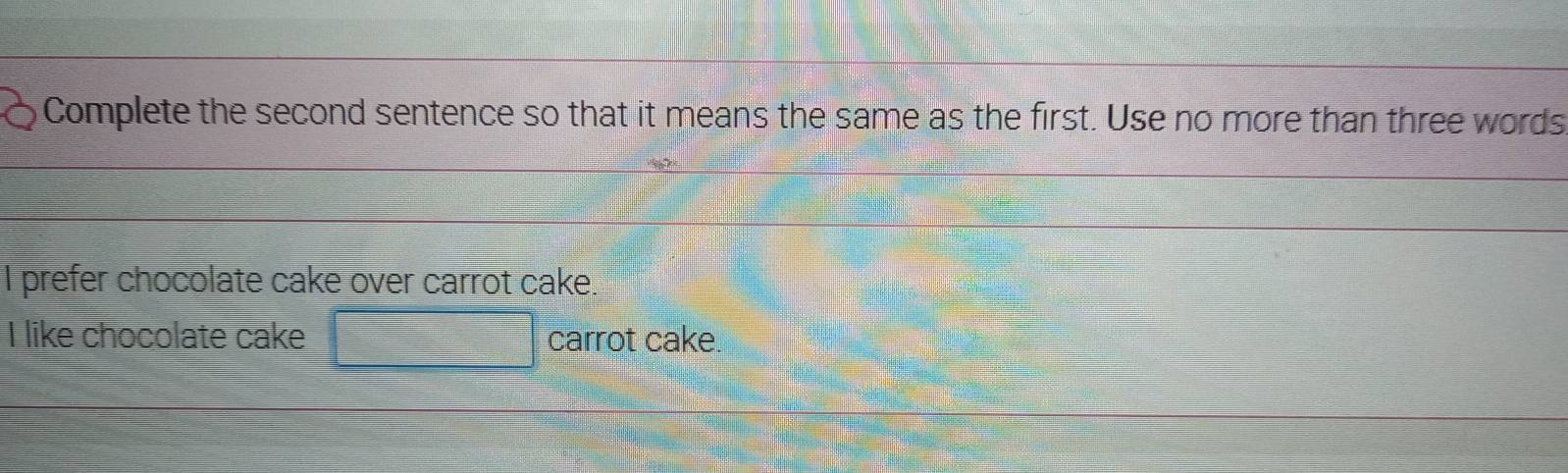 Complete the second sentence so that it means the same as the first. Use no more than three words
I prefer chocolate cake over carrot cake.
I like chocolate cake carrot cake.