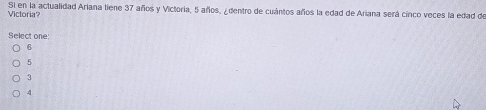 Si en la actualidad Ariana tiene 37 años y Victoria, 5 años, ¿dentro de cuántos años la edad de Ariana será cinco veces la edad de
Victoria?
Select one:
6
5
3
4