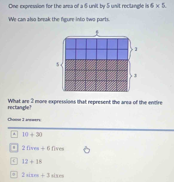 One expression for the area of a 6 unit by 5 unit rectangle is 6* 5. 
We can also break the figure into two parts.
What are 2 more expressions that represent the area of the entire
rectangle?
Choose 2 answers:
A 10+30
B 2fives+6 fiv es
C 12+18
D 2sixes+3sixes