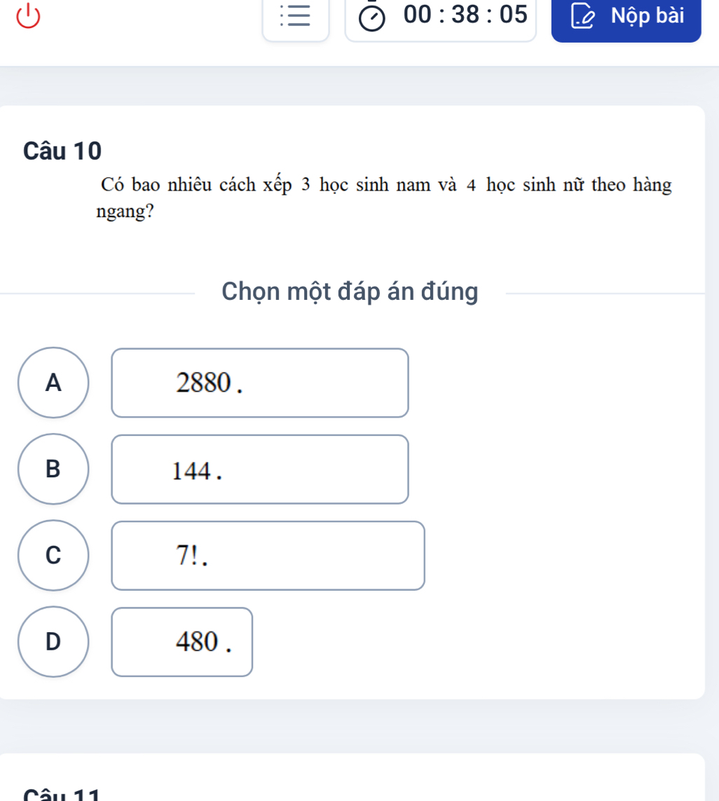 00:38:05 Nộp bài
Câu 10
Có bao nhiêu cách xếp 3 học sinh nam và 4 học sinh nữ theo hàng
ngang?
Chọn một đáp án đúng
A 2880.
B 144.
C 7!.
D 480.
Câu 11