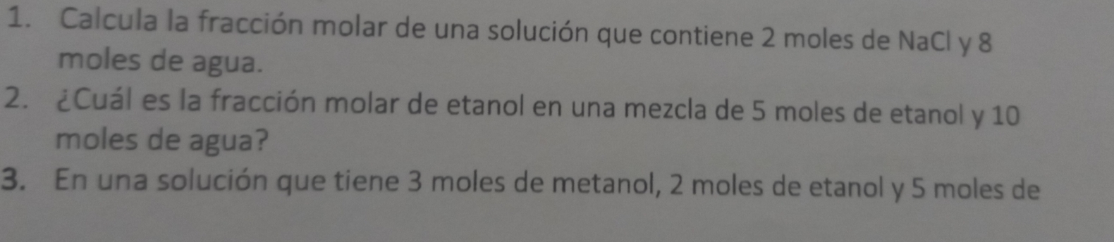 Calcula la fracción molar de una solución que contiene 2 moles de NaCl y 8
moles de agua. 
2. ¿Cuál es la fracción molar de etanol en una mezcla de 5 moles de etanol y 10
moles de agua? 
3. En una solución que tiene 3 moles de metanol, 2 moles de etanol y 5 moles de