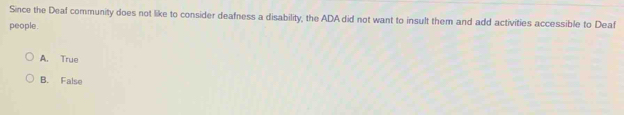 Since the Deaf community does not like to consider deafness a disability, the ADA did not want to insult them and add activities accessible to Deaf
people.
A. True
B. False