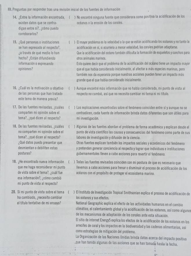 Preguntas por responder tras una revisión inicial de las fuentes de información
14. ¿Entre la información encontrada, ( ) No encontré ninguna fuente que considerara como positiva la acidificación de los
existen datos que se contra- océanos o la erosión de los corales.
digan entre sí?, ¿cómo puedo
corroborarios?
15. ¿Qué personas o instituciones ( ) El mayor problema es la velocidad a la que se están acidificando los océanos y no tanto la
se han expresado al respecto?. acidificación en sí, si ocurriera a menor velocidad, los corales podrían adaptarse.
¿a través de qué medio lo han Que la acidificación del océano también dificulta la formación de esqueletos y conchas para
hecho? ¿Están difundiendo otros animales marinos.
información o expresando Esto quiere decir que el problema de la acidificación del océano tiene un impacto mayor
opiniones? que el que había considerado inicialmente, al afectar a más especies marinas, pero
también nos da esperanza porque nuestras acciones pueden tener un impacto más
grande que el que había considerado inicialmente.
16. ¿Cuál es la motivación u objetivo ) Aunque encontré más información que no había considerado, mi punto de vista al
de las personas que han tratado respecto no cambió, así que no necesito cambiar mi tema ni mi título.
este tema de manera previa?
17. De las fuentes revisadas, ¿cuáles ( ) Las explicaciones encontradas sobre el fenómeno coinciden entre sí y aunque no se
comparten mi opinión sobre el contradicen, cada fuente de información brinda datos diferentes que son útiles para
tema?, ¿qué dicen al respecto? mi investigación.
18. De las fuentes revisadas, ¿cuáles ( ) Algunas de las fuentes abordan el problema de forma académica y explican desde el
no comparten mi opinión sobre el punto de vista científico las causas y consecuencias del fenómeno como parte de sus
tema?, ¿qué dicen al respecto? labores de investigación y difusión de la ciencia.
¿Qué datos puedo presentar que Otras fuentes explican también los impactos sociales y económicos del fenómeno
desmientan o debiliten estas y pretenden generar conciencia al respecto y lograr que individuos e instituciones
posturas? gubernamentales lleven a cabo acciones para revertir el fenómeno.
19. ¿He encontrado nueva información  ) Todas las fuentes revisadas coinciden con mi postura de que es necesario que
que me haga reconsiderar mi punto llevemos a cabo acciones para frenar o disminuir el proceso de acidificación de los
de vista sobre el tema?, ¿cuál fue océanos con el propósito de proteger el ecosistema marino.
esa información?, ¿cómo cambió
mi punto de vista al respecto?
20. Si mi punto de vista sobre el tema ( ) El Instituto de Investigación Tropical Smithsonian explica el proceso de acidificación de
ha cambiado, ¿necesito cambiar los océanos y sus efectos.
el título tentativo de mi ensayo? National Geographic explica el efecto de las actividades humanas en el cambio
climático, el calentamiento global y la acidificación de los océanos, así como algunos
de los mecanismos de adaptación de los corales ante esta situación.
El sitio de internet Energy5 explica los efectos de la acidificación de los océanos en los
arrecifes de coral y los impactos en la biodiversidad y las cadenas alimentarias, asi
como estrategias de mitigación del problema.
La Organización de las Naciones Unidas brinda datos acerca del impacto positivo
que han tenido algunas de las acciones que se han tomado hasta la fecha.