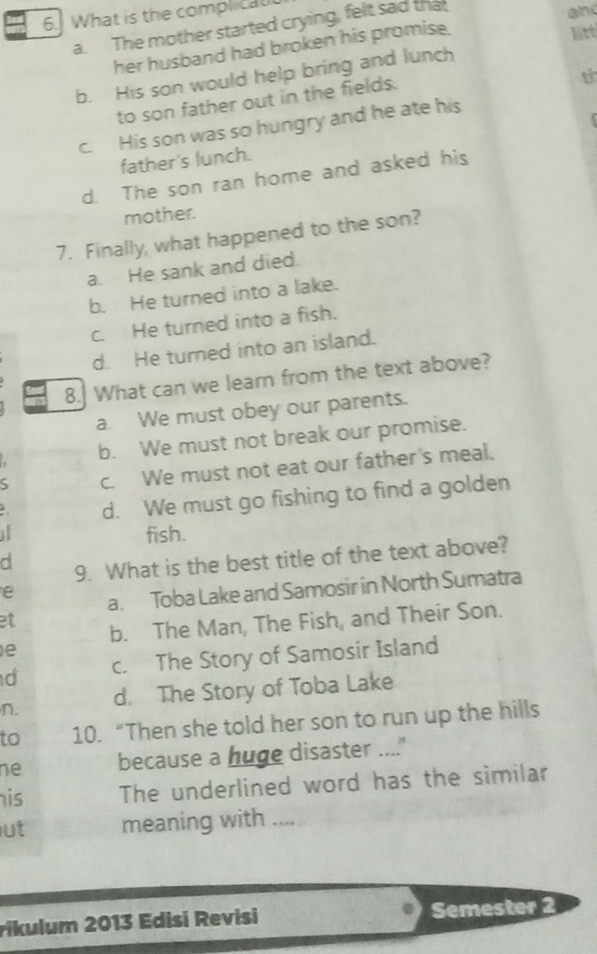 What is the complicatt
a. The mother started crying, felt sad that
lit
her husband had broken his promise. and
b. His son would help bring and lunch
to son father out in the fields.
c. His son was so hungry and he ate his
father's lunch.
d. The son ran home and asked his
mother.
7. Finally, what happened to the son?
a. He sank and died.
b. He turned into a lake.
c. He turned into a fish.
d. He turned into an island.
8.] What can we learn from the text above?
a. We must obey our parents.
b. We must not break our promise.
S c. We must not eat our father's meal,
d. We must go fishing to find a golden
if fish.
d 9. What is the best title of the text above?
e a. Toba Lake and Samosir in North Sumatra
et b. The Man, The Fish, and Their Son.
e
d c. The Story of Samosir Island
n. d. The Story of Toba Lake
to 10. “Then she told her son to run up the hills
ne because a huge disaster ....."
his The underlined word has the similar
ut meaning with ....
rikulum 2013 Edisi Revisi Semester 2