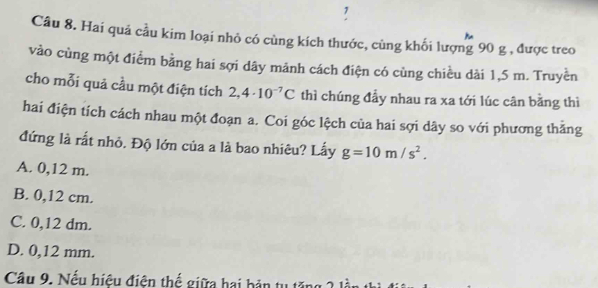 Hai quả cầu kim loại nhỏ có cùng kích thước, cùng khối lượng 90 g , được treo
vào cùng một điểm bằng hai sợi dây mảnh cách điện có cùng chiều dài 1,5 m. Truyền
cho mỗi quả cầu một điện tích 2,4· 10^(-7)C thì chúng đầy nhau ra xa tới lúc cân bằng thì
hai điện tích cách nhau một đoạn a. Coi góc lệch của hai sợi dây so với phương thẳng
đứng là rất nhỏ. Độ lớn của a là bao nhiêu? Lấy g=10m/s^2.
A. 0,12 m.
B. 0,12 cm.
C. 0,12 dm.
D. 0,12 mm.
Câu 9. Nếu hiệu điện thế giữa hai bản tụ tăng