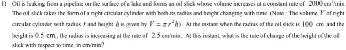 Oil is leaking from a pipeline on the surface of a lake and forms an oil slick whose volume increases at a constant rate of 2000cm^3 /min. 
The oil slick takes the form of a right circular cylinder with both its radius and height changing with time. (Note : The volume V of right 
circular cylinder with radius / and height h is given by V=π r^2h). At the instant when the radius of the oil slick is 100 cm. and the 
height is 0.5 cm., the radius is increasing at the rate of 2.5 cm/min. At this instant, what is the rate of change of the height of the oil 
slick with respect to time, in cm/min?