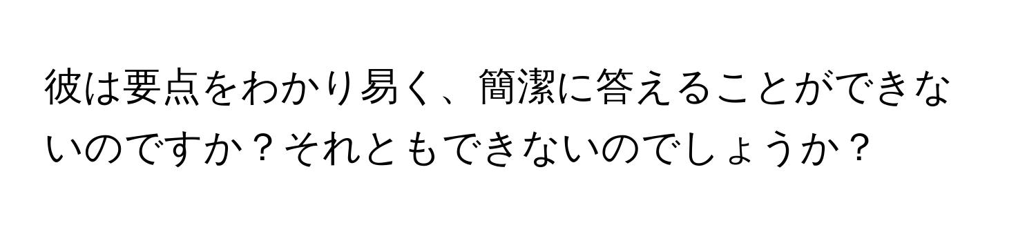 彼は要点をわかり易く、簡潔に答えることができないのですか？それともできないのでしょうか？