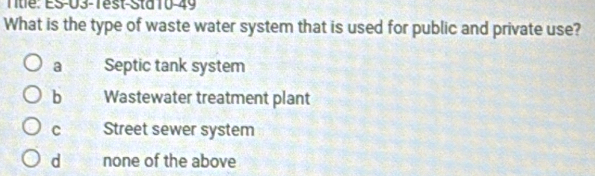 Title: ES-U3-Tést-Sta 10-49
What is the type of waste water system that is used for public and private use?
a Septic tank system
b Wastewater treatment plant
C Street sewer system
d none of the above