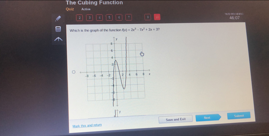 The Cubing Function 
Quiz Active 
TIVE REVAINING 
2 3^(5 6 7 10 46:07 
Which is the graph of the function f(x)=2x^3)-7x^2+2x+3 ? 
Submit 
Mark this and return Save and Exit Next