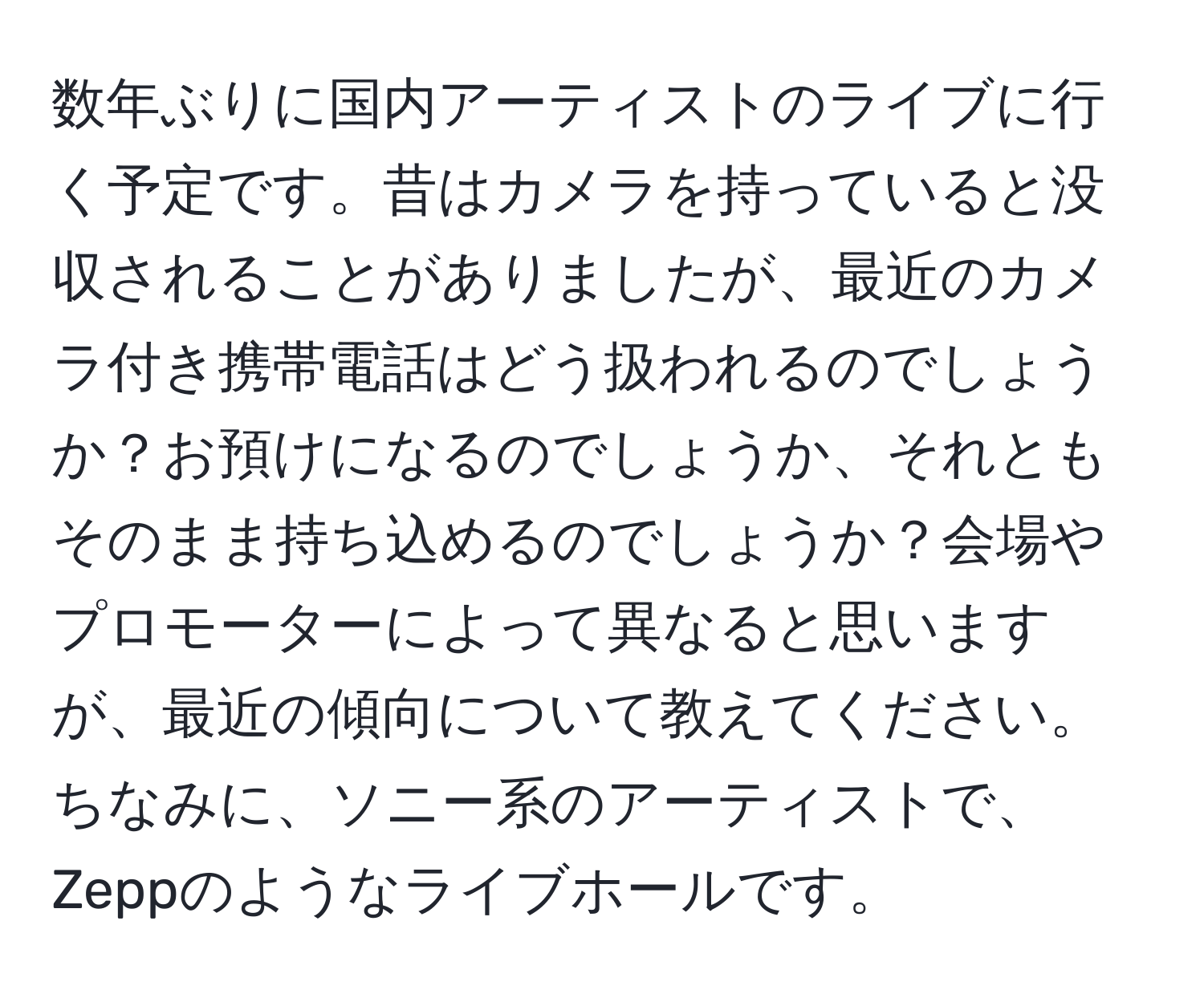 数年ぶりに国内アーティストのライブに行く予定です。昔はカメラを持っていると没収されることがありましたが、最近のカメラ付き携帯電話はどう扱われるのでしょうか？お預けになるのでしょうか、それともそのまま持ち込めるのでしょうか？会場やプロモーターによって異なると思いますが、最近の傾向について教えてください。ちなみに、ソニー系のアーティストで、Zeppのようなライブホールです。