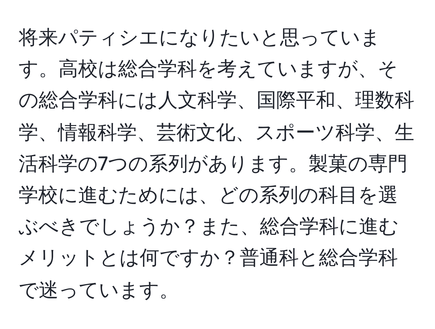 将来パティシエになりたいと思っています。高校は総合学科を考えていますが、その総合学科には人文科学、国際平和、理数科学、情報科学、芸術文化、スポーツ科学、生活科学の7つの系列があります。製菓の専門学校に進むためには、どの系列の科目を選ぶべきでしょうか？また、総合学科に進むメリットとは何ですか？普通科と総合学科で迷っています。