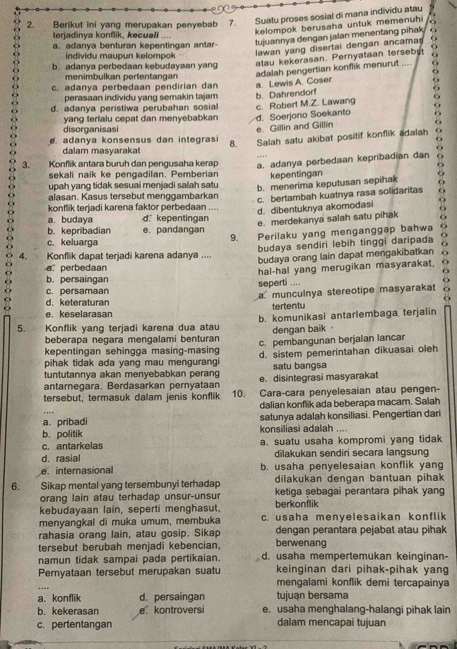 Berikut ini yang merupakan penyebab 7. Suatu proses sosial di mana individu atau
terjadinya konflik, kecuali ....
kelompok berusaha untuk memenuhi
a. adanya benturan kepentingan antar- tujuannya dengan jalan menentang pihak
individu maupun kelompok
lawan yang disertai dengan ancama a
b. adanya perbedaan kebudayaan yang atau kekerasan. Pernyataan tersebut
menimbulkan pertentangan
adalah pengertian konflik menurut ....
c. adanya perbedaan pendirian dan a. Lewis A. Coser
perasaan individu yang semakin tajam b. Dahrendorf
d. adanya peristiwa perubahan sosial c. Robert M.Z. Lawang
yang terlalu cepat dan menyebabkan d. Soerjono Soekanto
disorganisasi
e. Gillin and Gillin
. adanya konsensus dan integrasi 8. Salah satu akibat positif konflik adalah
dalam masyarakat
3. Konflik antara buruh dan pengusaha kerap a. adanya perbedaan kepribadian dan
sekali naik ke pengadilan. Pemberian kepentingan
upah yang tidak sesuai menjadi salah satu b. menerima keputusan sepihak
alasan. Kasus tersebut menggambarkan
c. bertambah kuatnya rasa solidaritas
konflik terjadi karena faktor perbedaan ....
d. dibentuknya akomodasi
a. budaya d. kepentingan
e. merdekanya salah satu pihak
b. kepribadian e. pandangan
9. Perilaku yang menganggap bahwa
        
c. keluarga
budaya sendiri lebih tinggi daripada
4. Konflik dapat terjadi karena adanya .... budaya orang lain dapat mengakibatkan
a. perbedaan
hal-hal yang merugikan masyarakat, a
a
b. persaingan
c. persamaan seperti ....
d. keteraturan a. munculnya stereotipe masyarakat
e. keselarasan tertentu
5. Konflik yang terjadi karena dua atau b. komunikasi antarlembaga terjalin
beberapa negara mengalami benturan dengan baik 
kepentingan sehingga masing-masing c. pembangunan berjalan lancar
pihak tidak ada yang mau mengurangi d. sistem pemerintahan dikuasai oleh
tuntutannya akan menyebabkan perang satu bangsa
antarnegara. Berdasarkan pernyataan e. disintegrasi masyarakat
tersebut, termasuk dalam jenis konflik 10. Cara-cara penyelesaian atau pengen-
dalian konflik ada beberapa macam. Salah
a. pribadi satunya adalah konsiliasi. Pengertian dari
b. politik konsiliasi adalah ....
c. antarkelas a. suatu usaha kompromi yang tidak
d. rasial dilakukan sendiri secara langsung
e. internasional b. usaha penyelesaian konflik yang
6. h e Sikap mental yang tersembunyi terhadap dilakukan dengan bantuan pihak
orang lain atau terhadap unsur-unsur ketiga sebagai perantara pihak yang
kebudayaan lain, seperti menghasut, berkonflik
menyangkal di muka umum, membuka c. usaha menyelesaikan konflik
rahasia orang lain, atau gosip. Sikap dengan perantara pejabat atau pihak
tersebut berubah menjadi kebencian, berwenang
namun tidak sampai pada pertikaian. d. usaha mempertemukan keinginan-
Pernyataan tersebut merupakan suatu keinginan dari pihak-pihak yang
.
mengalami konflik demi tercapainya
a. konflik d. persaingan tujuan bersama
b. kekerasan e. kontroversi e. usaha menghalang-halangi pihak lain
c. pertentangan dalam mencapai tujuan