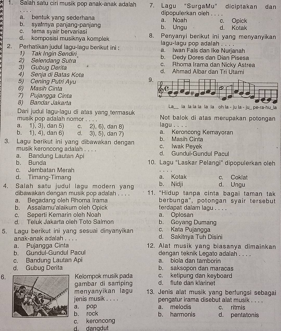 Salah satu ciri musik pop anak-anak adalah 7. Lagu “SurgaMu” diciptakan dan
dipopulerkan oleh . . . .
a. bentuk yang sederhana a. Noah
c. Opick
b. syalrnya panjang-panjang b. Ungu d. Kotak
c. tema syair bervariasi
d. komposisi musiknya komplek
8. Penyanyi berikut ini yang menyanyikan
lagu-lagu pop adalah . . . .
2. Perhatikan judul lagu-lagu berikut ini : a. Iwan Fals dan Ike Nurjanah
1) Tak Ingin Sendiri b. Dedy Dores dan Dian Pisesa
2) Selendang Sutra c. Rhoma Irama dan Nicky Astrea
3) Gubug Derita d. Ahmad Albar dan Tri Utami
4) Senja di Batas Kota
5) Cening Putri Ayu
6) Masih Cinta 
7) Pujangga Cinta
8) Bandar Jakarta _la la la la la la oh la - ju la - ju_ pe-ra-hu_la
La
Dari judul lagu-lagu di atas yang termasuk Not balok di atas merupakan potongan
musik pop adalah nomor . . . .
a. 1), 3), dan 5) c. 2), 6), dan 8)
lagu . . . .
b. 1), 4), dan 6) d. 3), 5), dan 7)
a. Keroncong Kemayoran
b. Masih Cinta
3. Lagu berikut ini yang dibawakan dengan c. Iwak Peyek
musik keroncong adalah . . . .
a. Bandung Lautan Api
d. Gundul-Gundul Pacul
b. Bunda 10. Lagu “Laskar Pelangi” dipopulerkan oleh
c. Jembatan Merah
d. Timang-Timang a. Kotak c. Coklat
4. Salah satu judul lagu modern yang b. Nidji d. Ungu
dibawakan dengan musik pop adalah . . . . 11. “Hidup tanpa cinta bagai taman tak
a. Begadang oleh Rhoma Irama berbunga", potongan syair tersebut
b. Assalamu'alaikum oleh Opick terdapat dalam lagu . . . .
c. Seperti Kemarin oleh Noah a. Oplosan
d. Teluk Jakarta oleh Toto Salmon b. Goyang Dumang
5. Lagu berikut ini yang sesuai dinyanyikan c. Kata Pujangga
anak-anak adalah . . . . d. Sakitnya Tuh Disini
a. Pujangga Cinta 12. Alat musik yang biasanya dimainkan
b. Gundul-Gundul Pacul dengan teknik Legato adalah . . . .
c. Bandung Lautan Api a. biola dan tamborin
d. Gubug Derita b. saksopon dan maracas
6.Kelompok musik pada c. ketipung dan keyboard
gambar di samping d. flute dan klarinet
menyanyikan lagu 13. Jenis alat musik yang berfungsi sebagai
jenis musik . . . . pengatur irama disebut alat musik . . . .
a. pop a. melodis c. ritmis
b. rock b. harmonis d. pentatonis
c. keroncong
d. dangdut