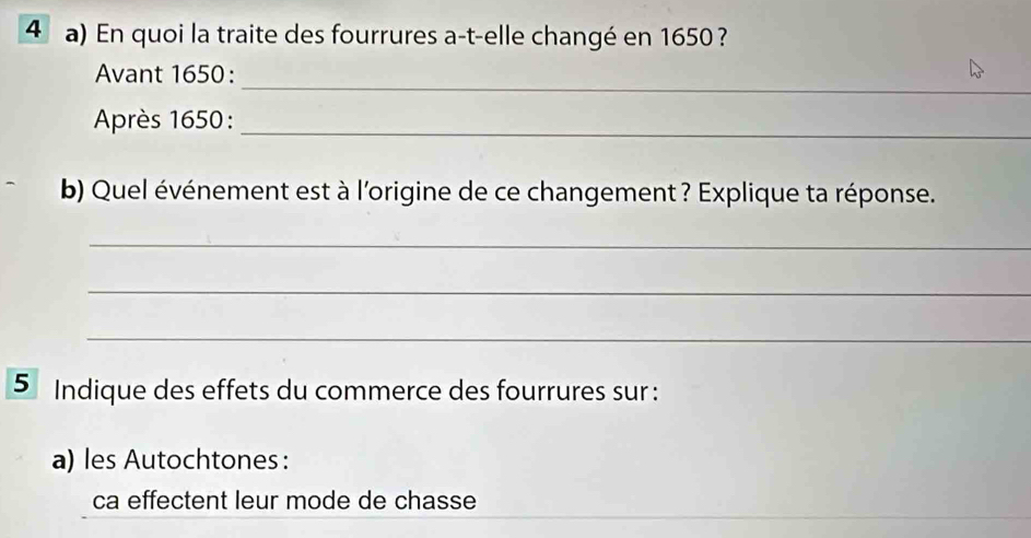 En quoi la traite des fourrures a-t-elle changé en 1650 ? 
_ 
Avant 1650 : 
Après 1650 :_ 
b) Quel événement est à l'origine de ce changement ? Explique ta réponse. 
_ 
_ 
_ 
5 Indique des effets du commerce des fourrures sur : 
a) les Autochtones: 
ca effectent leur mode de chasse