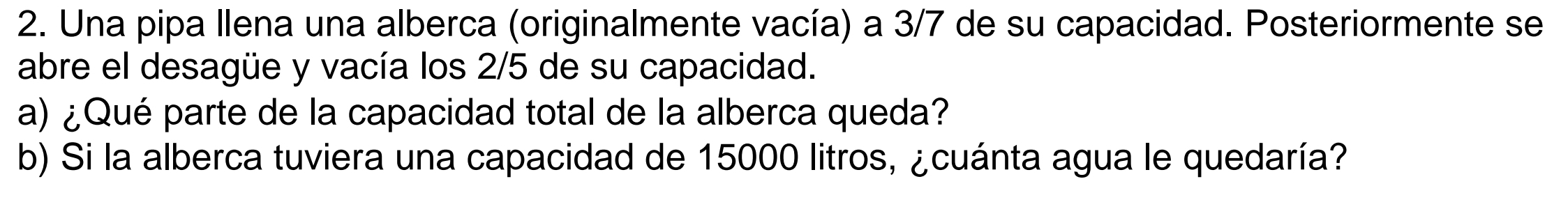 Una pipa llena una alberca (originalmente vacía) a 3/7 de su capacidad. Posteriormente se 
abre el desagüe y vacía los 2/5 de su capacidad. 
a) ¿Qué parte de la capacidad total de la alberca queda? 
b) Si la alberca tuviera una capacidad de 15000 litros, ¿cuánta agua le quedaría?