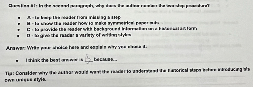 Question #1: In the second paragraph, why does the author number the two-step procedure?
A - to keep the reader from missing a step
B - to show the reader how to make symmetrical paper cuts
C - to provide the reader with background information on a historical art form
D - to give the reader a variety of writing styles
Answer: Write your choice here and explain why you chose it:
I think the best answer is _because...
Tip: Consider why the author would want the reader to understand the historical steps before introducing his
own unique style.