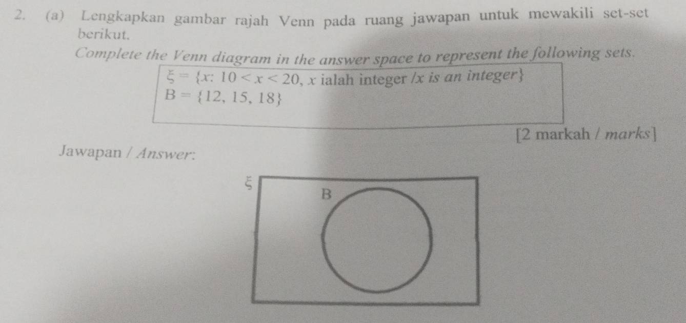 Lengkapkan gambar rajah Venn pada ruang jawapan untuk mewakili set-set 
berikut. 
Complete the Venn diagram in the answer space to represent the following sets.
xi = x:10 , x ialah integer / x is an integer
B= 12,15,18
[2 markah / marks] 
Jawapan / Answer: