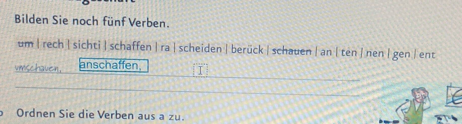 Bilden Sie noch fünf Verben. 
um | rech | sichti |schaffen |ra | scheiden | berück |schauen | an| ten | nen | gen | ent 
umschaven, anschaffen, 
I 
Ordnen Sie die Verben aus a zu.