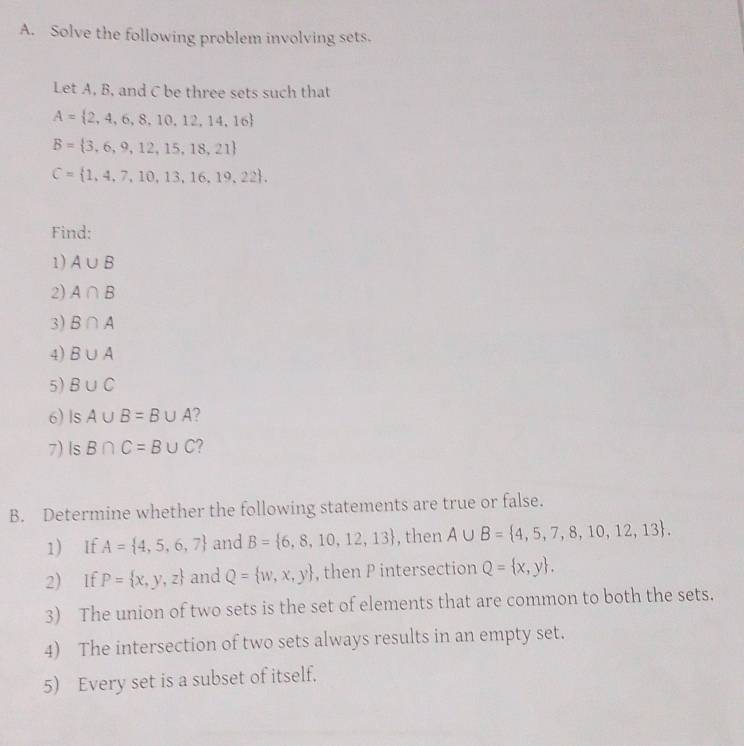 Solve the following problem involving sets. 
Let A, B, and C be three sets such that
A= 2,4,6,8,10,12,14,16
B= 3,6,9,12,15,18,21
C= 1,4,7,10,13,16,19,22. 
Find: 
1) A∪ B
2) A∩ B
3) B∩ A
4) B∪ A
5) B∪ C
6) Is A∪ B=B∪ A ? 
7)Is B∩ C=B∪ C 2 
B. Determine whether the following statements are true or false. 
1) If A= 4,5,6,7 and B= 6,8,10,12,13 , then A∪ B= 4,5,7,8,10,12,13. 
2) If P= x,y,z and Q= w,x,y , then P intersection Q= x,y. 
3) The union of two sets is the set of elements that are common to both the sets. 
4) The intersection of two sets always results in an empty set. 
5) Every set is a subset of itself.