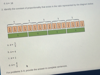 d k=10
2. Identify the constant of proportionality that exists in the ratio represented by the diagram below
a. k= 1/3 
b k=4
C. k=1
d. k= 4/3 
For problems 3-4, provide the answer in complete sentences.