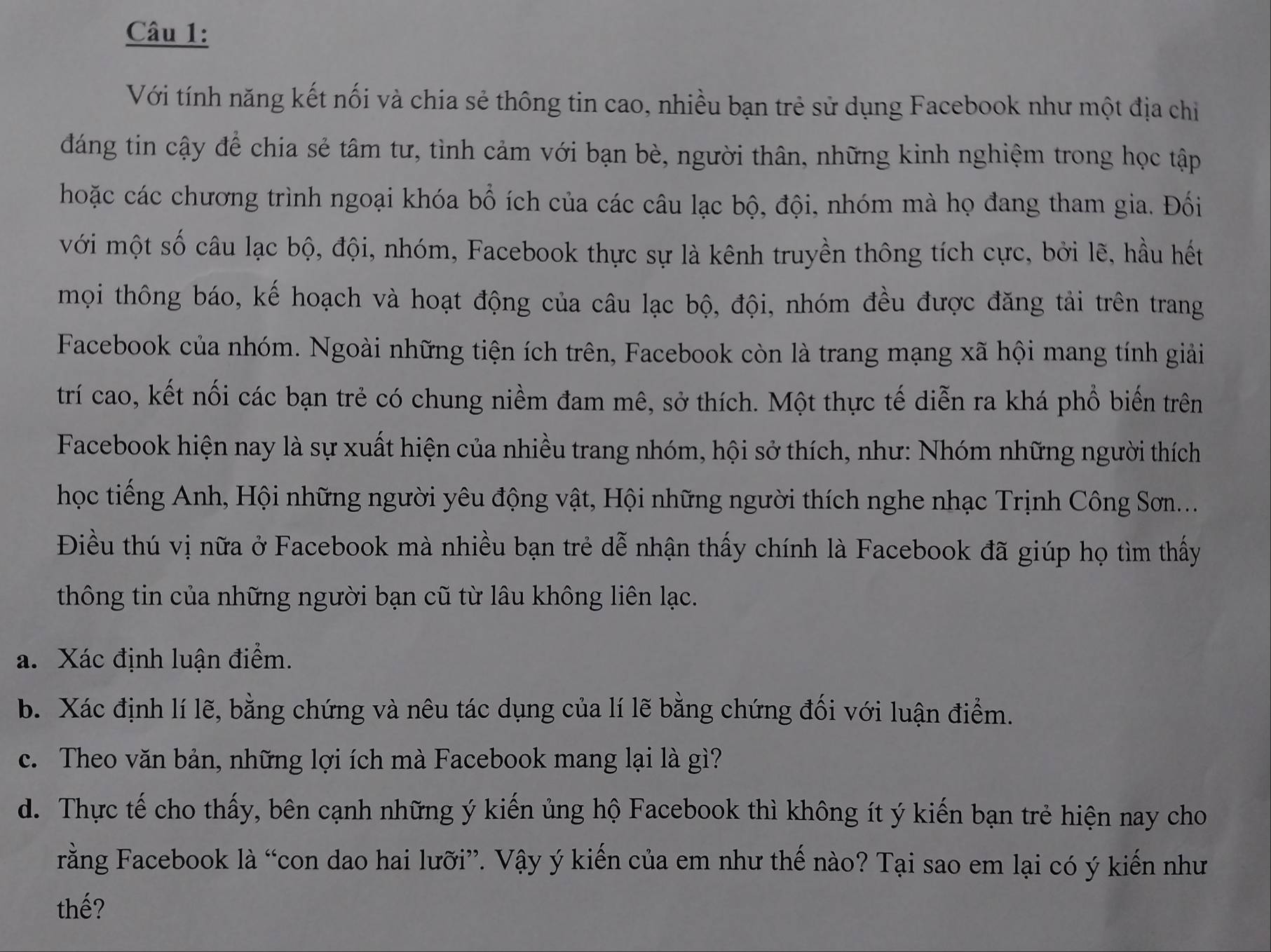 Với tính năng kết nối và chia sẻ thông tin cao, nhiều bạn trẻ sử dụng Facebook như một địa chi
đáng tin cậy để chia sẻ tâm tư, tình cảm với bạn bè, người thân, những kinh nghiệm trong học tập
hoặc các chương trình ngoại khóa bổ ích của các câu lạc bộ, đội, nhóm mà họ đang tham gia. Đối
với một số câu lạc bộ, đội, nhóm, Facebook thực sự là kênh truyền thông tích cực, bởi lẽ, hầu hết
mọi thông báo, kế hoạch và hoạt động của câu lạc bộ, đội, nhóm đều được đăng tải trên trang
Facebook của nhóm. Ngoài những tiện ích trên, Facebook còn là trang mạng xã hội mang tính giải
trí cao, kết nối các bạn trẻ có chung niềm đam mê, sở thích. Một thực tế diễn ra khá phổ biến trên
Facebook hiện nay là sự xuất hiện của nhiều trang nhóm, hội sở thích, như: Nhóm những người thích
học tiếng Anh, Hội những người yêu động vật, Hội những người thích nghe nhạc Trịnh Công Sơn...
Điều thú vị nữa ở Facebook mà nhiều bạn trẻ dễ nhận thấy chính là Facebook đã giúp họ tìm thấy
thông tin của những người bạn cũ từ lâu không liên lạc.
a. Xác định luận điểm.
b. Xác định lí lẽ, bằng chứng và nêu tác dụng của lí lẽ bằng chứng đối với luận điểm.
c. Theo văn bản, những lợi ích mà Facebook mang lại là gì?
d. Thực tế cho thấy, bên cạnh những ý kiến ủng hộ Facebook thì không ít ý kiến bạn trẻ hiện nay cho
rằng Facebook là “con dao hai lưỡi”. Vậy ý kiến của em như thế nào? Tại sao em lại có ý kiến như
thế?