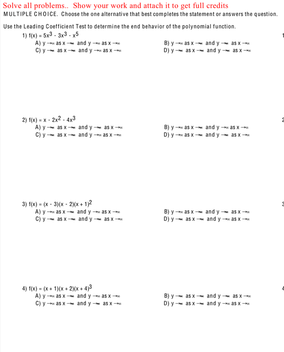 Solve all problems.. Show your work and attach it to get full credits
MULTIPLE CHOICE. Choose the one alternative that best completes the statement or answers the question.
Use the Leading Coefficient Test to determine the end behavior of the polynomial function.
1) f(x)=5x^3-3x^3-x^5
A) yto ∈fty asxto ∈fty and yto ∈fty asxto ∈fty B) yto ∈fty asxto ∈fty a n j yto ∈fty asxto ∈fty
C) yto ∈fty asxto ∈fty and yto ∈fty asxto ∈fty D) yto ∈fty asxto ∈fty andyto asxto ∈fty
2) f(x)=x-2x^2-4x^3
A) yto ∈fty asxto ∈fty and yto ∈fty asxto ∈fty B) yto ∈fty asxto ∈fty and yto ∈fty asxto ∈fty
C) yto ∈fty asxto ∈fty and yto ∈fty asxto ∈fty D) yto ∈fty asxto ∈fty a n d yto ∈fty asxto ∈fty
3) f(x)=(x-3)(x-2)(x+1)^2
and
A) yto ∈fty asxto ∈fty and yto ∈fty asxto ∈fty B) yto ∈fty asxto ∈fty an yto asxto ∈fty
C) yto ∈fty asxto ∈fty and yto ∈fty asxto ∈fty D) yto ∈fty asxto ∈fty andyto ∈fty asxto ∈fty
4) f(x)=(x+1)(x+2)(x+4)^3
A) yto ∈fty asxto ∈fty and yto ∈fty asxto ∈fty B) yto asx to (x) and yto asxto ∈fty
C) yto ∈fty asxto ∈fty and yto ∈fty asxto ∈fty D) yto ∈fty asxto ∈fty and yto ∈fty asxto ∈fty