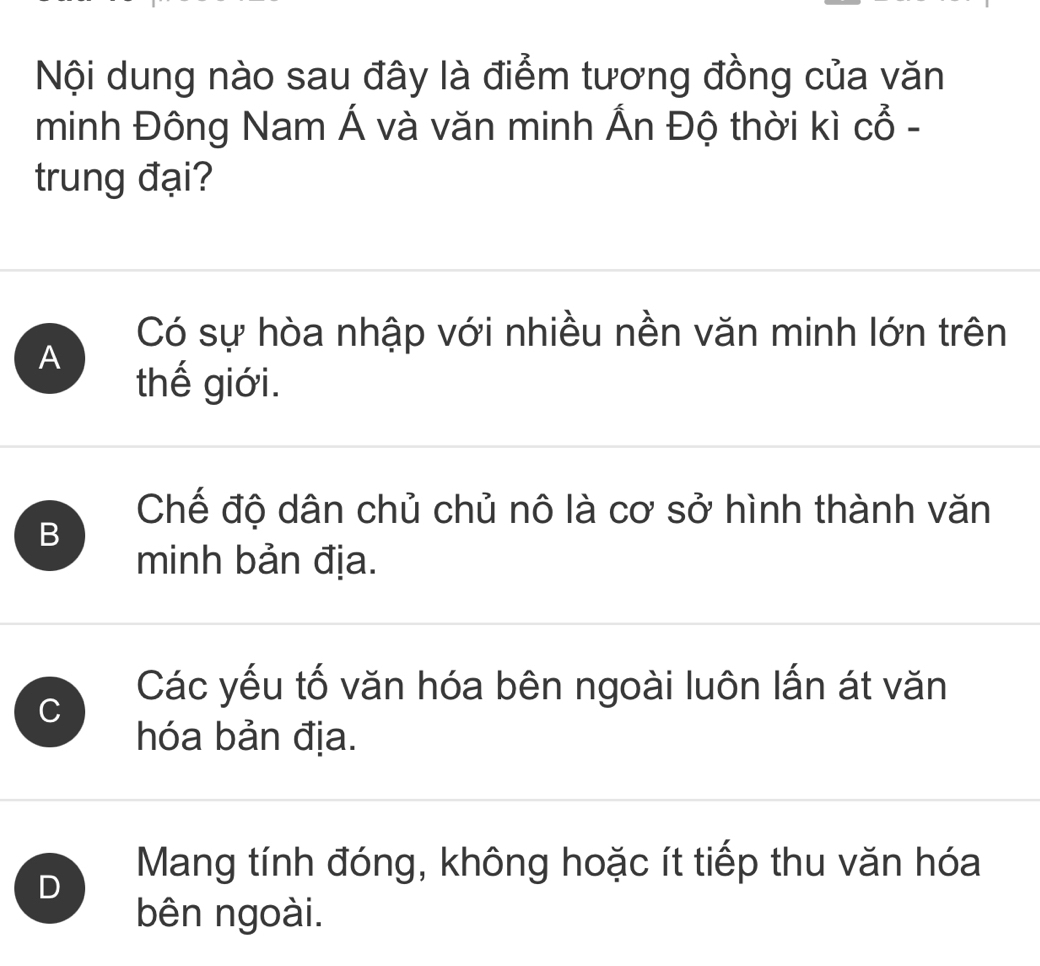 Nội dung nào sau đây là điểm tương đồng của văn
minh Đông Nam Á và văn minh Ấn Độ thời kì cổ -
trung đại?
Có sự hòa nhập với nhiều nền văn minh lớn trên
A
thế giới.
Chế độ dân chủ chủ nô là cơ sở hình thành văn
B
minh bản địa.
C
Các yếu tố văn hóa bên ngoài luôn lấn át văn
hóa bản địa.
D
Mang tính đóng, không hoặc ít tiếp thu văn hóa
bên ngoài.