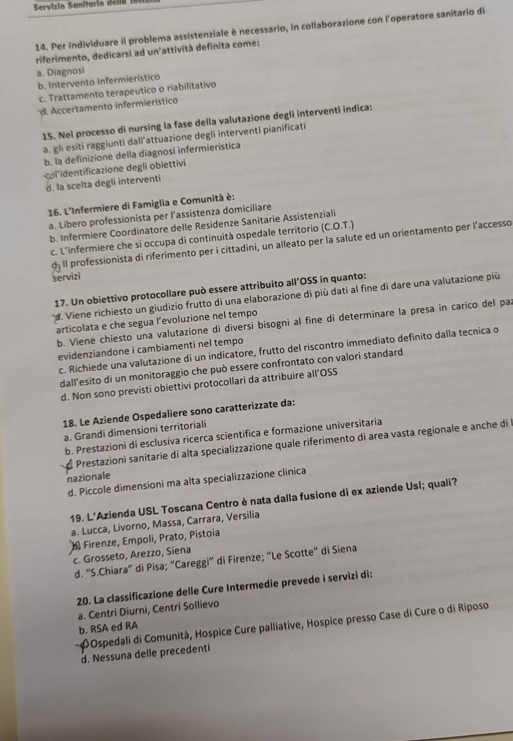 Servizio Sanitario dellã 18s1
14. Per individuare il problema assistenziale è necessario, in collaborazione con l’operatore sanitario di
riferimento, dedicarsi ad un'attività definita come:
a. Diagnosi
b. Intervento infermieristico
c. Trattamento terapeutico o riabilitativo
Accertamento infermieristico
15. Nel processo di nursing la fase della valutazione degli interventi indica:
a. gli esiti raggiunti dall’attuazione degli interventi pianificati
b. la definizione della diagnosi infermieristica
col’identificazione degli obiettivi
d. la scelta degli interventi
16. L'Infermiere di Famiglia e Comunità è:
a. Libero professionista per l’assistenza domiciliare
b. Infermiere Coordinatore delle Residenze Sanitarie Assistenziali
c. L’infermiere che si occupa di continuità ospedale territorio (C.O.T.)
d: Il professionista di riferimento per i cittadini, un alleato per la salute ed un orientamento per laccesso
servizi
17. Un obiettivo protocollare può essere attribuito all’OSS in quanto:
s. Viene richiesto un giudizio frutto di una elaborazione di più dati al fine di dare una valutazione più
articolata e che segua l’evoluzione nel tempo
b. Viene chiesto una valutazione di diversi bisogni al fine di determinare la presa in carico del paz
evidenziandone i cambiamenti nel tempo
c. Richiede una valutazione di un indicatore, frutto del riscontro immediato definito dalla tecnica o
dall’esito di un monitoraggio che può essere confrontato con valori standard
d. Non sono previsti obiettivi protocollari da attribuire all’OSS
18. Le Aziende Ospedaliere sono caratterizzate da:
a. Grandi dimensioni territoriali
b. Prestazioni di esclusiva ricerca scientifica e formazione universitaria
Prestazioni sanitarie di alta specializzazione quale riferimento di area vasta regionale e anche di l
nazionale
d. Piccole dimensioni ma alta specializzazione clinica
19. L'Azienda USL Toscana Centro è nata dalla fusione di ex aziende Usl; quali?
a. Lucca, Livorno, Massa, Carrara, Versilia
Firenze, Empoli, Prato, Pistoia
c. Grosseto, Arezzo, Siena
d. “S.Chiara” di Pisa; “Careggi” di Firenze; “Le Scotte” di Siena
20. La classificazione delle Cure Intermedie prevede i servizi di:
a. Centri Diurni, Centri Sollievo
ΦOspedali di Comunità, Hospice Cure palliative, Hospice presso Case di Cure o di Riposo
b. RSA ed RA
d. Nessuna delle precedenti