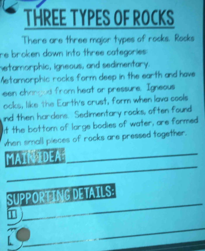 THREE TYPES OF ROCKS 
There are three major types of rocks. Rocks 
re broken down into three categories: 
hetamorphic, igneous, and sedimentary. 
Metamorphic rocks form deep in the earth and have 
een changed from heat or pressure. Igneous 
ocks, like the Earth's crust, form when lava cools 
ind then hardens. Sedimentary rocks, often found 
It the bottorn of large bodies of water, are formed 
when small pieces of rocks are pressed together. 
_ 
IDEA 
_ 
SUPPORTING DETAILS: 
I 
_ 
_ 
_ 
_