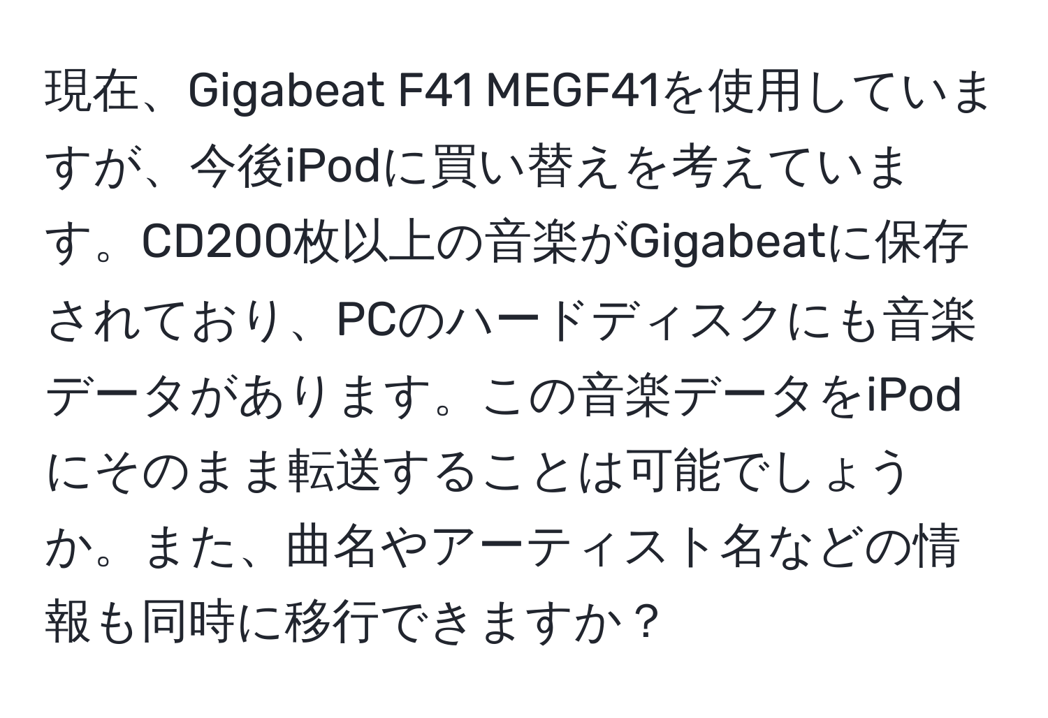 現在、Gigabeat F41 MEGF41を使用していますが、今後iPodに買い替えを考えています。CD200枚以上の音楽がGigabeatに保存されており、PCのハードディスクにも音楽データがあります。この音楽データをiPodにそのまま転送することは可能でしょうか。また、曲名やアーティスト名などの情報も同時に移行できますか？