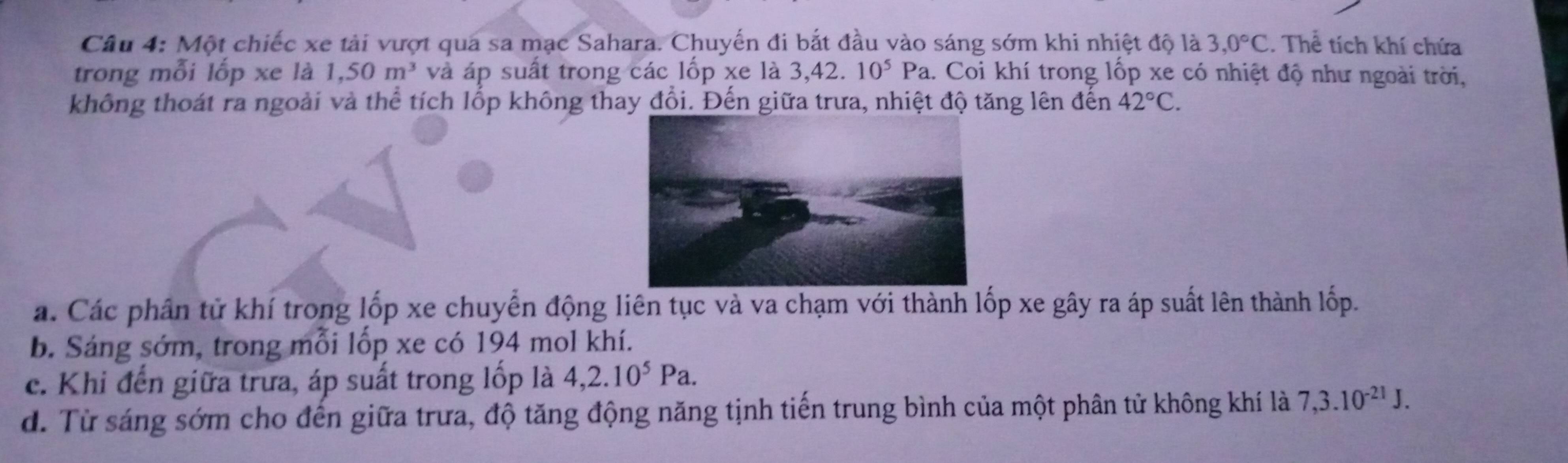 Một chiếc xe tải vượt qua sa mạc Sahara. Chuyến đi bắt đầu vào sáng sớm khi nhiệt độ là 3,0°C. Thể tích khí chứa
trong mỗi lốp xe là 1,50m^3 và áp suất trong các lốp xe là 3,42. 10^5Pa a. Coi khí trong lốp xe có nhiệt độ như ngoài trời,
không thoát ra ngoài và thể tích lốp không thay đổi. Đến giữa trưa, nhiệt độ tăng lên đến 42°C.
a. Các phân tử khí trong lốp xe chuyển động liên tục và va chạm với thành lốp xe gây ra áp suất lên thành lốp.
b. Sáng sớm, trong mỗi lốp xe có 194 mol khí.
c. Khi đến giữa trưa, áp suất trong lốp là 4, 2.10^5Pa.
d. Từ sáng sớm cho đến giữa trưa, độ tăng động năng tịnh tiến trung bình của một phân tử không khí là 7, 3.10^(-21)J.