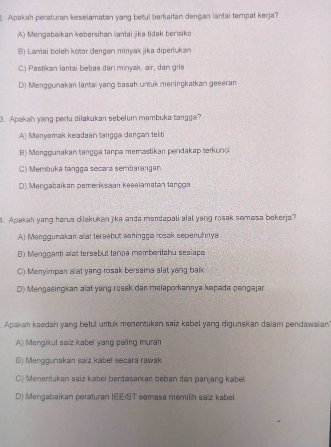 Apakah peraturan keselamatan yang betul berkaitan dengan lantai tempat kerja?
A) Mengabaikan kebersihan lantai jika tidak berisiko
B) Lantai boleh kotor dengan minyak jika diperlukan
C) Pastikan lantai bebas dari minyak, air, dan gris
D) Menggunakan lantai yang basah untuk meningkatkan geseran
3. Apakah yang perlu dilakukan sebelum membuka tangga?
A) Menyemak keadaan tangga dengan teliti
B) Menggunakan tangga tanpa memastikan pendakap terkunci
C) Membuka tangga secara sembarangan
D) Mengabaikan pemeriksaan keselamatan tangga
4. Apakah yang harus dilakukan jika anda mendapati alat yang rosak semasa bekerja?
A) Menggunakan alat tersebut sehingga rosak sepenuhnya
B) Mengganti alat tersebut tanpa memberitahu sesiapa
C) Menyimpan alat yang rosak bersama alat yang baik
D) Mengasingkan alat yang rosak dan melaporkannya kepada pengajar
. Apakah kaedah yang betul untuk menentukan saiz kabel yang digunakan dalam pendawaian
A) Mengikut saiz kabel yang paling murah
B) Menggunakan saiz kabel secara rawak
C) Menentukan saiz kabel berdasarkan beban dan panjang kabel
D) Mengabaikan peraturan IEE/ST semasa memilih saiz kabel