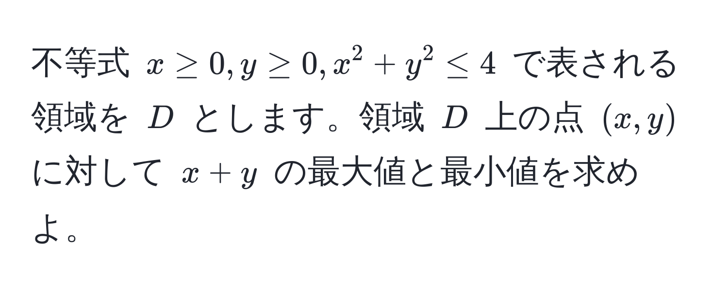 不等式 $x ≥ 0, y ≥ 0, x^2 + y^2 ≤ 4$ で表される領域を $D$ とします。領域 $D$ 上の点 $(x,y)$ に対して $x + y$ の最大値と最小値を求めよ。