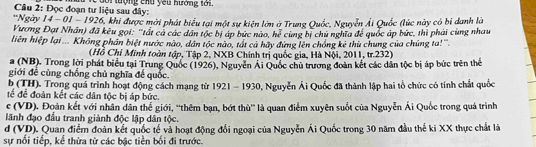 tượng chu yêu hướng tới.
Câu 2: Đọc đoạn tư liệu sau đây:
*Ngày 14 - 01 - 1926, khi được mời phát biểu tại một sự kiện lớn ở Trung Quốc, Nguyễn Ái Quốc (lúc này có bi danh là
Vương Đạt Nhân) đã kêu gọi: 'tất cá các dân tộc bị áp bức nào, hể cùng bị chủ nghĩa để quốc áp bức, thì phải cùng nhau
liên hiệp lại ... Không phân biệt nước nào, dân tộc nào, tất cả hãy đứng lên chồng kẻ thù chung của chúng ta!''.
(Hồ Chí Minh toàn tập, Tập 2, NXB Chính trị quốc gia, Hà Nội, 2011, tr.232)
a (NB). Trong lời phát biểu tại Trung Quốc (1926), Nguyễn Ái Quốc chủ trương đoàn kết các dân tộc bị áp bức trên thể
giới để cùng chống chủ nghĩa đế quốc.
b (TH). Trong quả trình hoạt động cách mạng từ 1921 - 1930, Nguyễn Ái Quốc đã thành lập hai tổ chức có tính chất quốc
tế để đoàn kết các dân tộc bị áp bức.
c (VD). Đoàn kết với nhân dân thế giới, “thêm bạn, bớt thù” là quan điểm xuyên suốt của Nguyễn Ái Quốc trong quá trình
lãnh đạo đầu tranh giành độc lập dân tộc.
d (VD). Quan điểm đoàn kết quốc tế và hoạt động đối ngoại của Nguyễn Ái Quốc trong 30 năm đầu thế ki XX thực chất là
sự nối tiếp, kế thừa từ các bậc tiền bối đi trước.