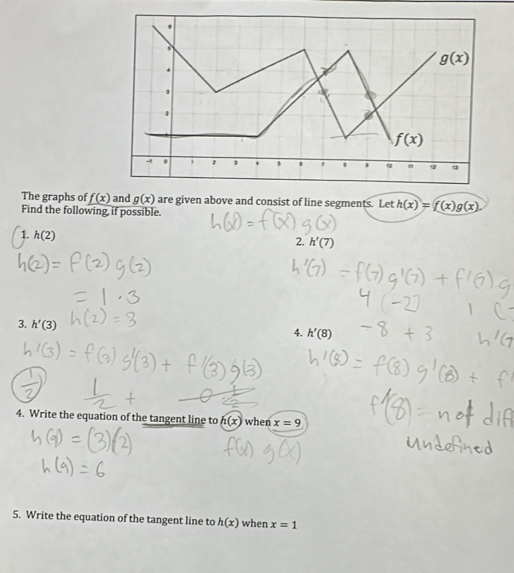 The graphs of f(x) and g(x) are given above and consist of line segments. Let h(x)=f(x)g(x).
Find the following, if possible.
1. h(2)
2. h'(
3. h'(3)
4. h'(8)
4. Write the equation of the tangent line to h(x) when x=9
5. Write the equation of the tangent line to h(x) when x=1