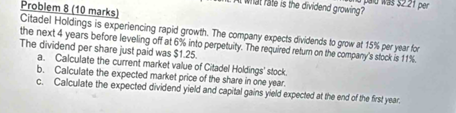 and palu was $2.21 per 
t what rate is the dividend growing? 
Problem 8 (10 marks) 
Citadel Holdings is experiencing rapid growth. The company expects dividends to grow at 15% per year for 
the next 4 years before leveling off at 6% into perpetuity. The required return on the company's stock is 11%. 
The dividend per share just paid was $1.25. 
a. Calculate the current market value of Citadel Holdings' stock. 
b. Calculate the expected market price of the share in one year. 
c. Calculate the expected dividend yield and capital gains yield expected at the end of the first year.