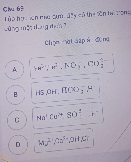 Tập hợp ion nào dưới đây có thể tồn tại trong
cùng một dung dịch ?
Chọn một đáp án đúng
A Fe^(3+), Fe^(2+), NO_3^(-, CO_3^(2-)
B HS; OH^-), HCO_3^(-, H^+)
C Na^+, Cu^(2+), SO_4^((2-), H^+)
D Mg^(2+), Ca^(2+), OH^-, Cl^-