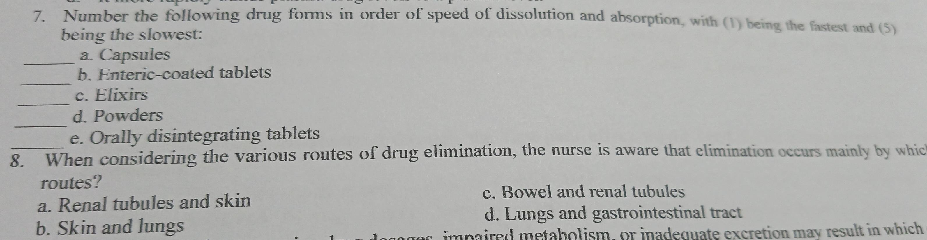 Number the following drug forms in order of speed of dissolution and absorption, with (1) being the fastest and (5)
being the slowest:
_a. Capsules
_
b. Enteric-coated tablets
_
c. Elixirs
_
d. Powders
e. Orally disintegrating tablets
_8. When considering the various routes of drug elimination, the nurse is aware that elimination occurs mainly by whic
routes?
c. Bowel and renal tubules
a. Renal tubules and skin
d. Lungs and gastrointestinal tract
b. Skin and lungs
impaired metabolism, or inadequate excretion mav result in which