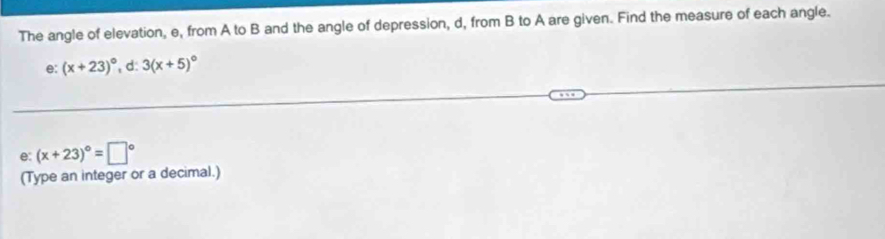 The angle of elevation, e, from A to B and the angle of depression, d, from B to A are given. Find the measure of each angle. 
e: (x+23)^circ  d: 3(x+5)^circ 
e: (x+23)^circ =□°
(Type an integer or a decimal.)