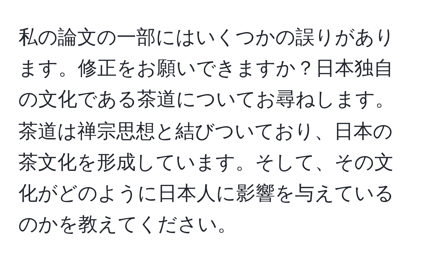 私の論文の一部にはいくつかの誤りがあります。修正をお願いできますか？日本独自の文化である茶道についてお尋ねします。茶道は禅宗思想と結びついており、日本の茶文化を形成しています。そして、その文化がどのように日本人に影響を与えているのかを教えてください。