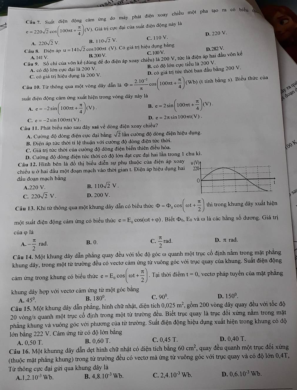 Cầu 7. Suất điện động cảm ứng do máy phát điện xoay chiều một pha tạo ra có biểu thủ
e=220sqrt(2)cos (100π t+ π /4 )(V) 0. Giá trị cực đại của suất điện động này là
A. 220sqrt(2)V. B. 110sqrt(2)V. C. 110 V. D. 220 V.
Câu 8. Điện áp u=141sqrt(2) cos100πt (V). Có giá trị hiệu dụng bằng
A. 141V B. 200 V. C. 100 V. D. 282 V.
Câu 9. Số chỉ của vôn kế (dùng đề đo điện áp xoay chiều) là 200 V, tức là điện áp hai đầu vôn kế
A. có độ lớn cực đại là 200 V. B. có độ lớn cực tiểu là 200 V.
C. có giá trị hiệu dụng là 200 V. D. có giá trị tức thời ban đầu bằng 200 V.
Câu 10. Từ thông qua một vòng dây dẫn là Phi = (2.10^(-2))/π  cos (100π t+ π /4 )(Wb) (t tính bằng s). Biểu thức của
suất điện động cảm ứng xuất hiện trong vòng dây này là
doan y ra qu
A. e=-2sin (100π t+ π /4 )(V).
B. e=2sin (100π t+ π /4 )(V).
C. e=-2sin 100π t(V)
D. e=2π sin 100π t(V).
Câu 11. Phát biểu nào sau đây sai về dòng điện xoay chiều?
A. Cường độ dòng điện cực đại bằng sqrt(2) lần cường độ dòng điện hiệu dụng.
B. Điện áp tức thời tỉ lệ thuận với cường độ dòng điện tức thời.
C. Giá trị tức thời của cường độ dòng điện biến thiên điều hòa.
00 K
D. Cường độ dòng điện tức thời có độ lớn đạt cực đại hai lần trong 1 chu kì.
Câu 12. Hình bên là đồ thị biểu diễn sự phụ thuộc của điện áp xoay
chiều u ở hai đầu một đoạn mạch vào thời gian t. Điện áp hiệu dụng hai
đầu đoạn mạch bằng
A.220 V.
B. 110sqrt(2)V.
C. 220sqrt(2)V. D. 200 V. sa
Câu 13. Khi từ thông qua một khung dây dẫn có biểu thức Phi =Phi _0cos (omega t+ π /2 ) thì trong khung dây xuất hiện
một suất điện động cảm ứng có biểu thức e=E_0cos (omega t+varphi ). Biết Phi _0, Eo và ω là các hằng số dương. Giá trị
của φ là
A - π /2 rad.
B. 0. C.  π /2 rad. D. π rad.
Câu 14. Một khung dây dẫn phẳng quay đều với tốc độ góc ω quanh một trục cố định nằm trong mặt phẳng
khung dây, trong một từ trường đều có vectơ cảm ứng từ vuông góc với trục quay của khung. Suất điện động
cảm ứng trong khung có biểu thức e=E_0cos (omega t+ π /2 ).  Tại thời điểm t=0 , vectơ pháp tuyến của mặt phẳng
khung dây hợp với vectơ cảm ứng từ một góc bằng
D. 150^0.
A. 45^0.
B. 180^0. C. 90^0.
Câu 15. Một khung dây dẫn phẳng, hình chữ nhật, diện tích 0,025m^2 , gồm 200 vòng dây quay đều với tốc độ
20 vòng/s quanh một trục cố định trong một từ trường đều. Biết trục quay là trục đối xứng nằm trong mặt
phẳng khung và vuông góc với phương của từ trường. Suất điện động hiệu dụng xuất hiện trong khung có độ
lớn bằng 222 V. Cảm ứng từ có độ lớn bằng
A. 0,50 T. B. 0,60 T. C. 0,45 T. D. 0,40 T.
Câu 16. Một khunng dây dẫn dẹt hình chữ nhật có diện tích bằng 60cm^2 *, quay đều quanh một trục đối xứng
(thuộc mặt phẳng khung) trong từ trường đều có vectơ mà ứng từ vuông góc với trục quay và có độ lớn 0,4T,
Từ thông cực đại gửi qua khung dây là
A. 1,2.10^(-3)Wb. B. 4,8.10^(-3)Wb. C. 2,4.10^(-3)Wb. D. 0,6.10^(-3)Wb.