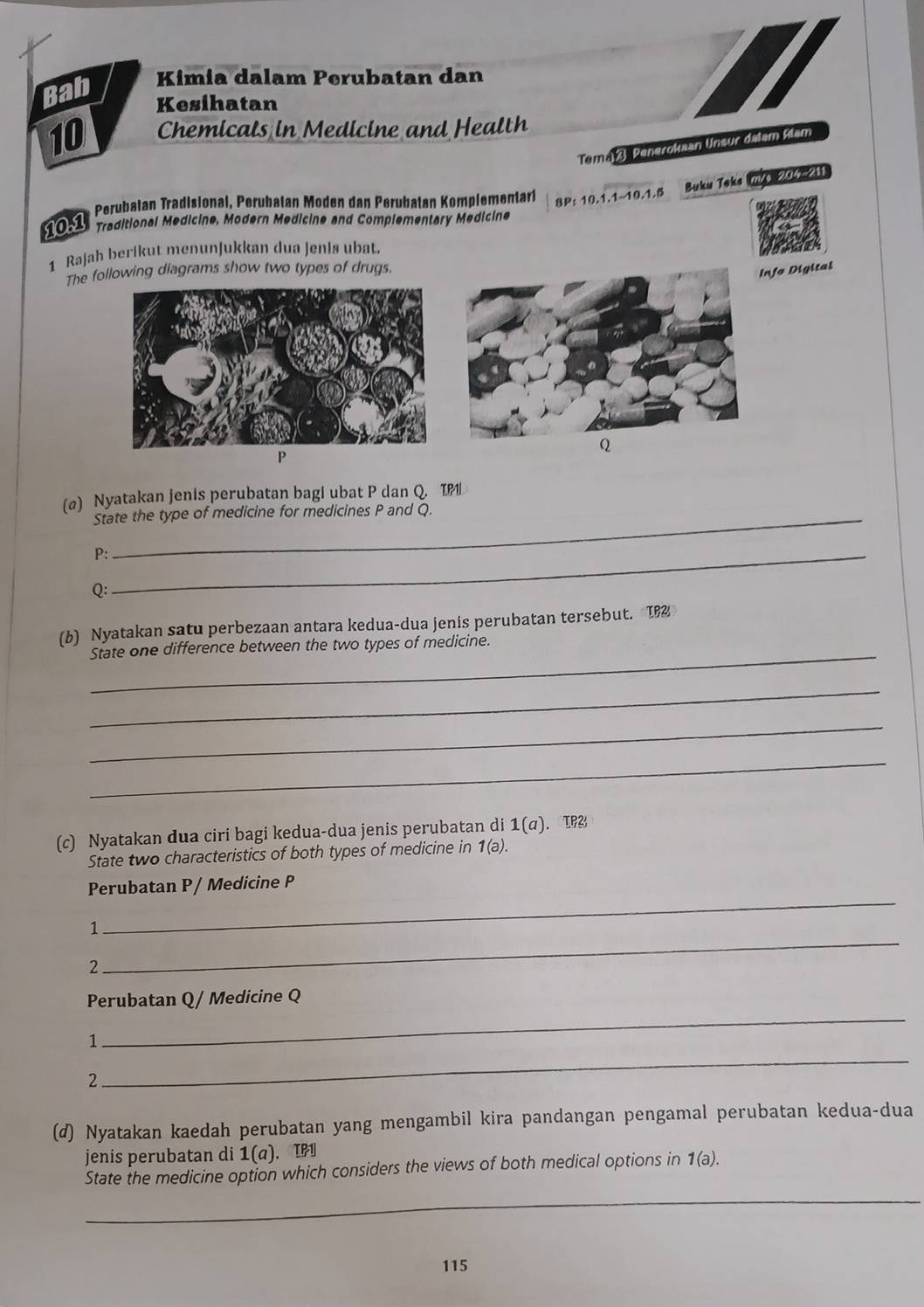 Bab Kimia dalam Perubatan dan 
Kesihatan
10 Chemicals in Medicine and Health 
Temaß Penerokaan Unsur dalam Alam 
* Perubatan Tradisional, Perubatan Moden dan Perubatan Komplementarí 8P: 10.1.1~10.1.5 Buku Teks mVa 204-211 
10.1 Traditional Medicine, Modern Medicine and Complementary Medicine 
1 Rajah berikut menunjukkan dua jenis ubat. 
The following diagrams show two types of drugs. 
Info Digital
P
(@) Nyatakan jenis perubatan bagi ubat P dan Q. T 
State the type of medicine for medicines P and Q. 
P:_ 
Q: 
_ 
(b) Nyatakan satu perbezaan antara kedua-dua jenis perubatan tersebut. 1 
State one difference between the two types of medicine. 
_ 
_ 
_ 
(c) Nyatakan dua ciri bagi kedua-dua jenis perubatan di 1(a) . IP 
State two characteristics of both types of medicine in 1(a). 
Perubatan P / Medicine P
_ 
1 
_ 
2 
_ 
Perubatan Q/ Medicine Q 
_ 
1 
2 
(d) Nyatakan kaedah perubatan yang mengambil kira pandangan pengamal perubatan kedua-dua 
jenis perubatan di 1 (a) 、IP 
State the medicine option which considers the views of both medical options in 1(a). 
_
115