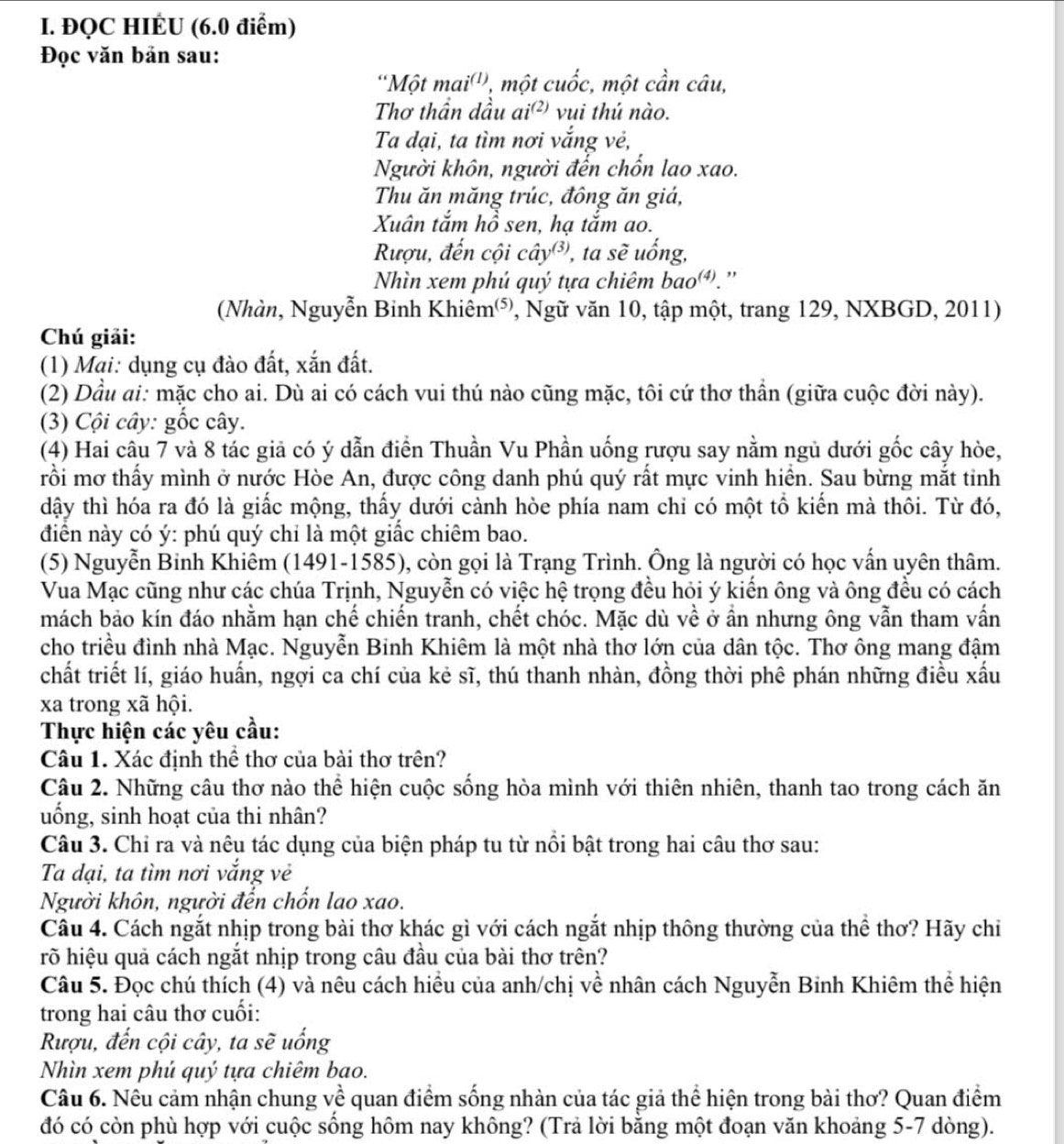 ĐQC HIÉU (6.0 điểm)
Đọc văn bản sau:
'Một mai^((1)) , một cuhat oc :, một cần câu,
Thơ thần dầu ai^((2)) vui thú nào.
Ta dại, ta tìm nơi vắng vẻ,
Người khôn, người đến chốn lao xao.
Thu ăn măng trúc, đông ăn giá,
Xuân tắm hồ sen, hạ tắm ao.
Rượu, đến cội chat ay^((3)) , ta shat e uống,
Nhìn xem phú quý tựa chiêm bao).''
(Nhàn, Nguyễn Binh Khiêm⁵, Ngữ văn 10, tập một, trang 129, NXBGD, 2011)
Chú giải:
(1) Mai: dụng cụ đào đất, xắn đất.
(2) Dầu ai: mặc cho ai. Dù ai có cách vui thú nào cũng mặc, tôi cứ thơ thần (giữa cuộc đời này).
(3) Cội cây: gốc cây.
(4) Hai câu 7 và 8 tác giả có ý dẫn điển Thuần Vu Phần uống rượu say nằm ngủ dưới gốc cây hòe,
rồi mơ thấy mình ở nước Hòe An, được công danh phú quý rất mực vinh hiển. Sau bừng mắt tinh
dậy thì hóa ra đó là giấc mộng, thấy dưới cành hòe phía nam chỉ có một tổ kiến mà thôi. Từ đó,
diển này có ý: phú quý chỉ là một giấc chiêm bao.
(5) Nguyễn Binh Khiêm (1491-1585), còn gọi là Trạng Trình. Ông là người có học vấn uyên thâm.
Vua Mạc cũng như các chúa Trịnh, Nguyễn có việc hệ trọng đều hỏi ý kiến ông và ông đều có cách
mách bảo kín đáo nhằm hạn chế chiến tranh, chết chóc. Mặc dù về ở ần nhưng ông vẫn tham vấn
cho triều đình nhà Mạc. Nguyễn Binh Khiêm là một nhà thơ lớn của dân tộc. Thơ ông mang đậm
chất triết lí, giáo huấn, ngợi ca chí của kẻ sĩ, thú thanh nhàn, đồng thời phê phán những điều xấu
xa trong xã hội.
Thực hiện các yêu cầu:
Câu 1. Xác định thể thơ của bài thơ trên?
Câu 2. Những câu thơ nào thể hiện cuộc sống hòa mình với thiên nhiên, thanh tao trong cách ăn
uống, sinh hoạt của thi nhân?
Câu 3. Chỉ ra và nêu tác dụng của biện pháp tu từ nổi bật trong hai câu thơ sau:
Ta dại, ta tìm nơi vắng vẻ
Người khôn, người đến chốn lao xao.
Câu 4. Cách ngắt nhịp trong bài thơ khác gì với cách ngắt nhịp thông thường của thể thơ? Hãy chỉ
rõ hiệu quả cách ngắt nhịp trong câu đầu của bài thơ trên?
Câu 5. Đọc chú thích (4) và nêu cách hiều của anh/chị về nhân cách Nguyễn Binh Khiêm thể hiện
trong hai câu thơ cuối:
Rượu, đến cội cây, ta sẽ uống
Nhìn xem phú quý tựa chiêm bao.
Câu 6. Nêu cảm nhận chung về quan điểm sống nhàn của tác giả thể hiện trong bài thơ? Quan điểm
đó có còn phù hợp với cuộc sống hôm nay không? (Trả lời bằng một đoạn văn khoảng 5-7 dòng).