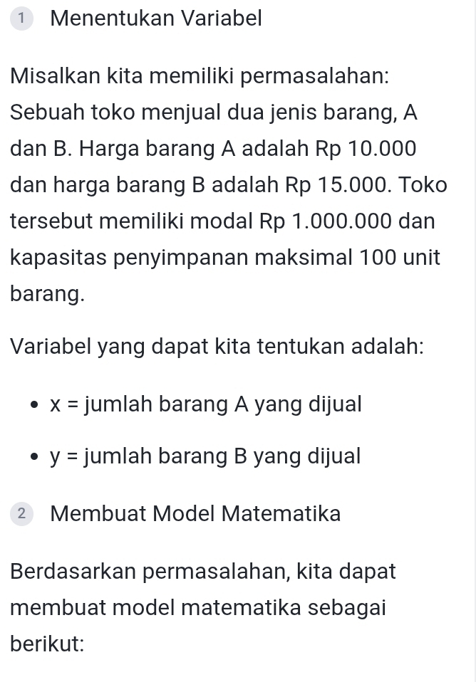 ① Menentukan Variabel 
Misalkan kita memiliki permasalahan: 
Sebuah toko menjual dua jenis barang, A 
dan B. Harga barang A adalah Rp 10.000
dan harga barang B adalah Rp 15.000. Toko 
tersebut memiliki modal Rp 1.000.000 dan 
kapasitas penyimpanan maksimal 100 unit 
barang. 
Variabel yang dapat kita tentukan adalah:
x= jumlah barang A yang dijual
y= jumlah barang B yang dijual 
2 Membuat Model Matematika 
Berdasarkan permasalahan, kita dapat 
membuat model matematika sebagai 
berikut: