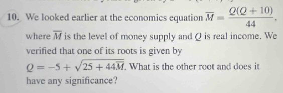 We looked earlier at the economics equation overline M= (Q(Q+10))/44 , 
where overline M is the level of money supply and Q is real income. We 
verified that one of its roots is given by
Q=-5+sqrt(25+44overline M). What is the other root and does it 
have any significance?