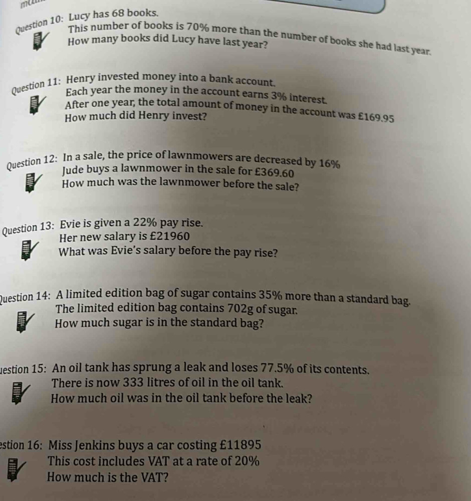 ma 
Question 10: Lucy has 68 books. 
This number of books is 70% more than the number of books she had last year. 
How many books did Lucy have last year? 
Question 11: Henry invested money into a bank account. 
Each year the money in the account earns 3% interest. 
After one year, the total amount of money in the account was £169.95
How much did Henry invest? 
Question 12: In a sale, the price of lawnmowers are decreased by 16%
Jude buys a lawnmower in the sale for £369.60
How much was the lawnmower before the sale? 
Question 13: Evie is given a 22% pay rise. 
Her new salary is £21960
What was Evie’s salary before the pay rise? 
Question 14: A limited edition bag of sugar contains 35% more than a standard bag. 
The limited edition bag contains 702g of sugar. 
How much sugar is in the standard bag? 
uestion 15: An oil tank has sprung a leak and loses 77.5% of its contents. 
There is now 333 litres of oil in the oil tank. 
How much oil was in the oil tank before the leak? 
estion 16: Miss Jenkins buys a car costing £11895
This cost includes VAT at a rate of 20%
How much is the VAT?