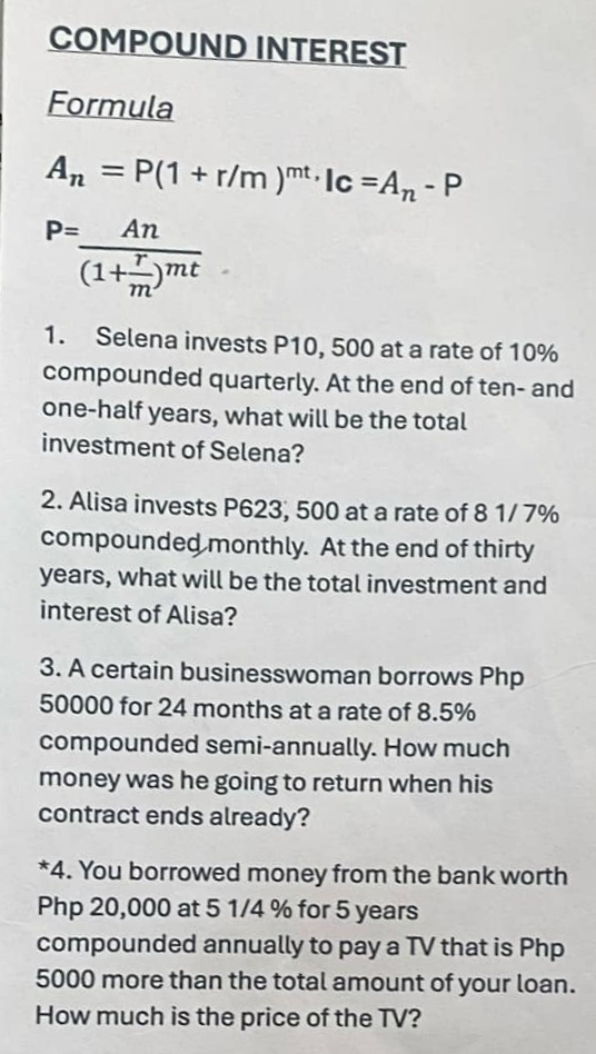 COMPOUND INTEREST 
Formula
A_n=P(1+r/m)^mt,lc=A_n-P
P=frac An(1+ r/m )^mt
1. Selena invests P10, 500 at a rate of 10%
compounded quarterly. At the end of ten- and 
one-half years, what will be the total 
investment of Selena? 
2. Alisa invests P623, 500 at a rate of 8 1/ 7%
compounded monthly. At the end of thirty
years, what will be the total investment and 
interest of Alisa? 
3. A certain businesswoman borrows Php
50000 for 24 months at a rate of 8.5%
compounded semi-annually. How much 
money was he going to return when his 
contract ends already? 
*4. You borrowed money from the bank worth
Php 20,000 at 5 1/4 % for 5 years
compounded annually to pay a TV that is Php
5000 more than the total amount of your loan. 
How much is the price of the TV?