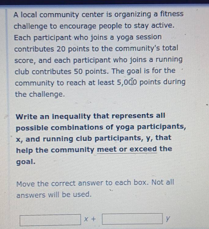 A local community center is organizing a fitness 
challenge to encourage people to stay active. 
Each participant who joins a yoga session 
contributes 20 points to the community's total 
score, and each participant who joins a running 
club contributes 50 points. The goal is for the 
community to reach at least 5,000 points during 
the challenge. 
Write an inequality that represents all 
possible combinations of yoga participants,
x, and running club participants, y, that 
help the community meet or exceed the 
goal. 
Move the correct answer to each box. Not all 
answers will be used.
□ x+□ y