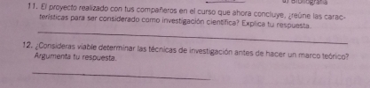 Bibliegra 
11. El proyecto realizado con tus compañeros en el curso que ahora concluye, greúne las carac- 
terísticas para ser considerado como investigación científica? Explica tu respuesta 
_ 
12. ¿Consideras viable determinar las técnicas de investigación antes de hacer un marco teórico? 
Argumenta tu respuesta. 
_